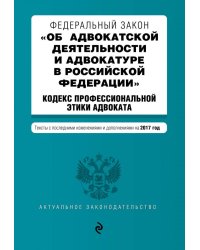 Федеральный закон &quot;Об адвокатской деятельности и адвокатуре в Российской Федерации&quot;. &quot;Кодекс профессиональной этики адвоката&quot;. Тексты с последними изменениями и дополнениями на 2017 год