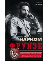 Нарком Фрунзе. Победитель Колчака, уральских казаков и Врангеля, покоритель Туркестана, ликвидатор