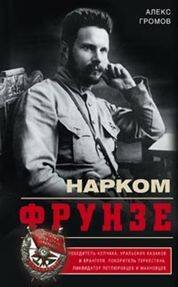 Нарком Фрунзе. Победитель Колчака, уральских казаков и Врангеля, покоритель Туркестана, ликвидатор