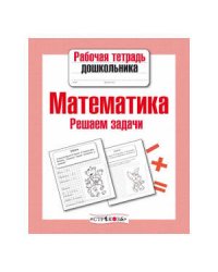 Рабочая тетрадь дошкольника. Математика. Решаем задачи