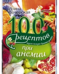 100 рецептов при анемии. Вкусно, полезно, душевно, целебно