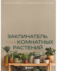 Заклинатель комнатных растений. Секретные лайфхаки от профессионального цветовода