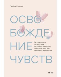 Освобождение чувств. Как преодолеть последствия негативного детского опыта и не дать ему разрушить вашу жизнь