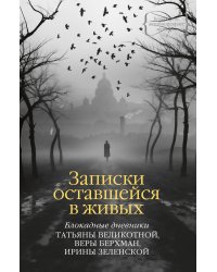 Записки оставшейся в живых. Блокадные дневники Татьяны Великотной, Веры Берхман, Ирины Зеленской