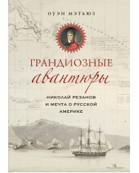 Грандиозные авантюры. Николай Резанов и мечта о Русской Америке