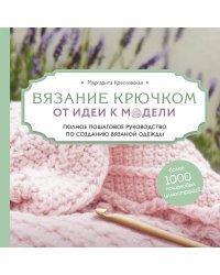 Вязание крючком. От идеи к модели. Полное пошаговое руководство по созданию вязаной одежды