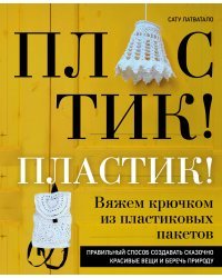 Пластик! Пластик! Вяжем крючком из пластиковых пакетов. Правильный способ создавать сказочно красивые вещи и беречь природу