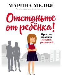 Отстаньте от ребёнка! Простые правила мудрых родителей