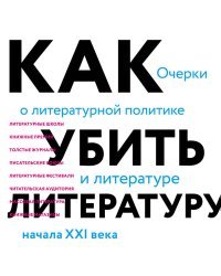 Как убить литературу. Очерки о литературной политике и литературе начала 21 века