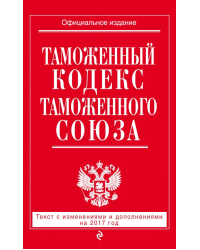 Таможенный кодекс Таможенного союза. Текст с изменениями и дополнениями на 2017 год