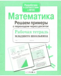 Математика. Рабочая тетрадь младшего школьника. Решаем примеры с переходом через десяток