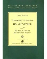 Избранные сочинения по литургике. Том 5. Введение в таинства Византийской традиции