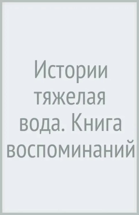 Истории тяжелая вода. Книга воспоминаний