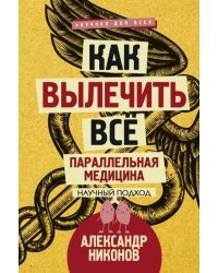 Как вылечить все. Параллельная медицина. Научный подход