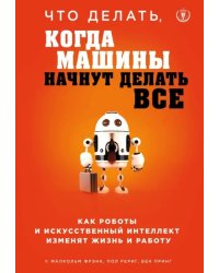 Что делать, когда машины начнут делать все. Как роботы и искусственный интеллект изменят жизнь