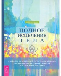 Полное исцеление тела. Создайте собственный путь к физическому, эмоциональному и духовному здоровью