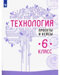 Технология. 6 класс. Проекты и кейсы