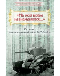 &quot;На той войне незнаменитой…&quot; Рассказы о Советско-финской войне 1939-1940 гг.