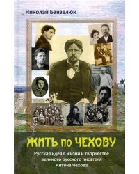 Жить по Чехову. Русская идея в жизни и творчестве великого писателя Антона Чехова