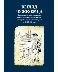 Взгляд чужеземца. Дипломаты, публицисты, ученые-путешественники между Востоком и Западом в XVIII-XXI