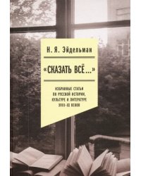 «Сказать все…». Избранные статьи по русской истории, культуре и литературе XVIII–XX веков