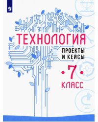 Технология. 7 класс. Проекты и кейсы