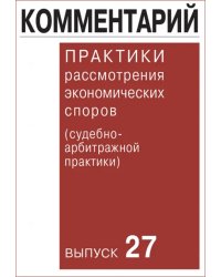 Комментарий практики рассмотрения экономических споров (судебно-арбитражной практики). Выпуск 27