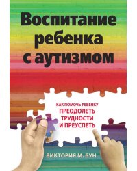 Воспитание ребенка с аутизмом. Как помочь ребенку преодолеть трудности и преуспеть