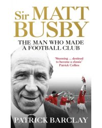 Sir Matt Busby. The Man Who Made a Football Club