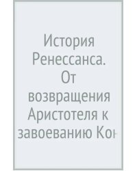 История Ренессанса. От возвращения Аристотеля к завоеванию Константинополя