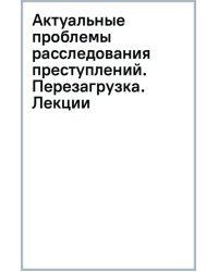 Актуальные проблемы расследования преступлений. Перезагрузка. Лекции